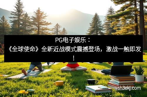 PG电子娱乐：《全球使命》全新近战模式震撼登场，激战一触即发！